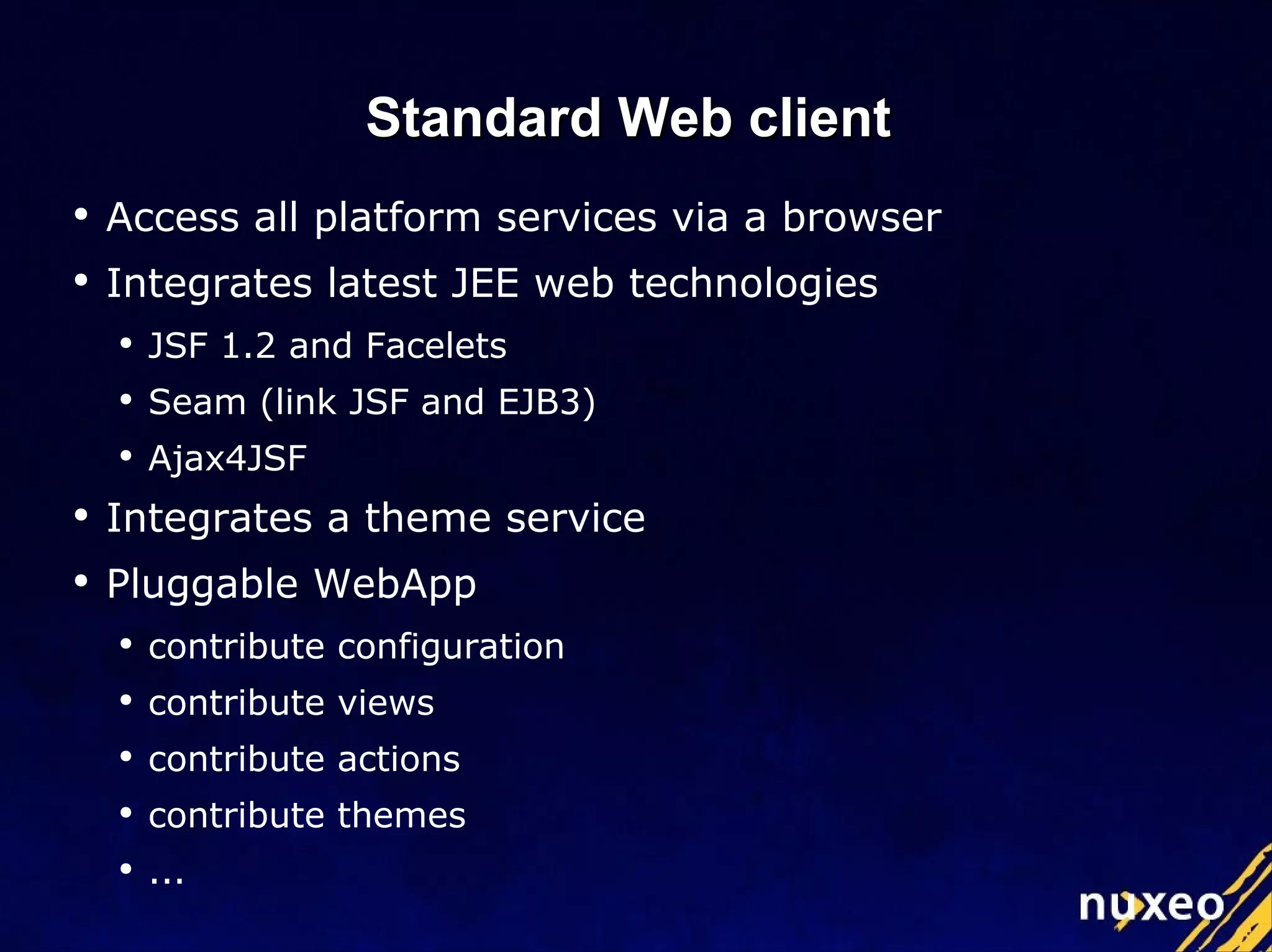 Standard Web client  Access all platform services via a browser Integrates latest JEE web technologies JSF 1.2 and Facelets Seam (link JSF and EJB3) Ajax4JSF Integrates a theme service Pluggable WebApp  contribute configuration contribute views contribute actions contribute themes ... 