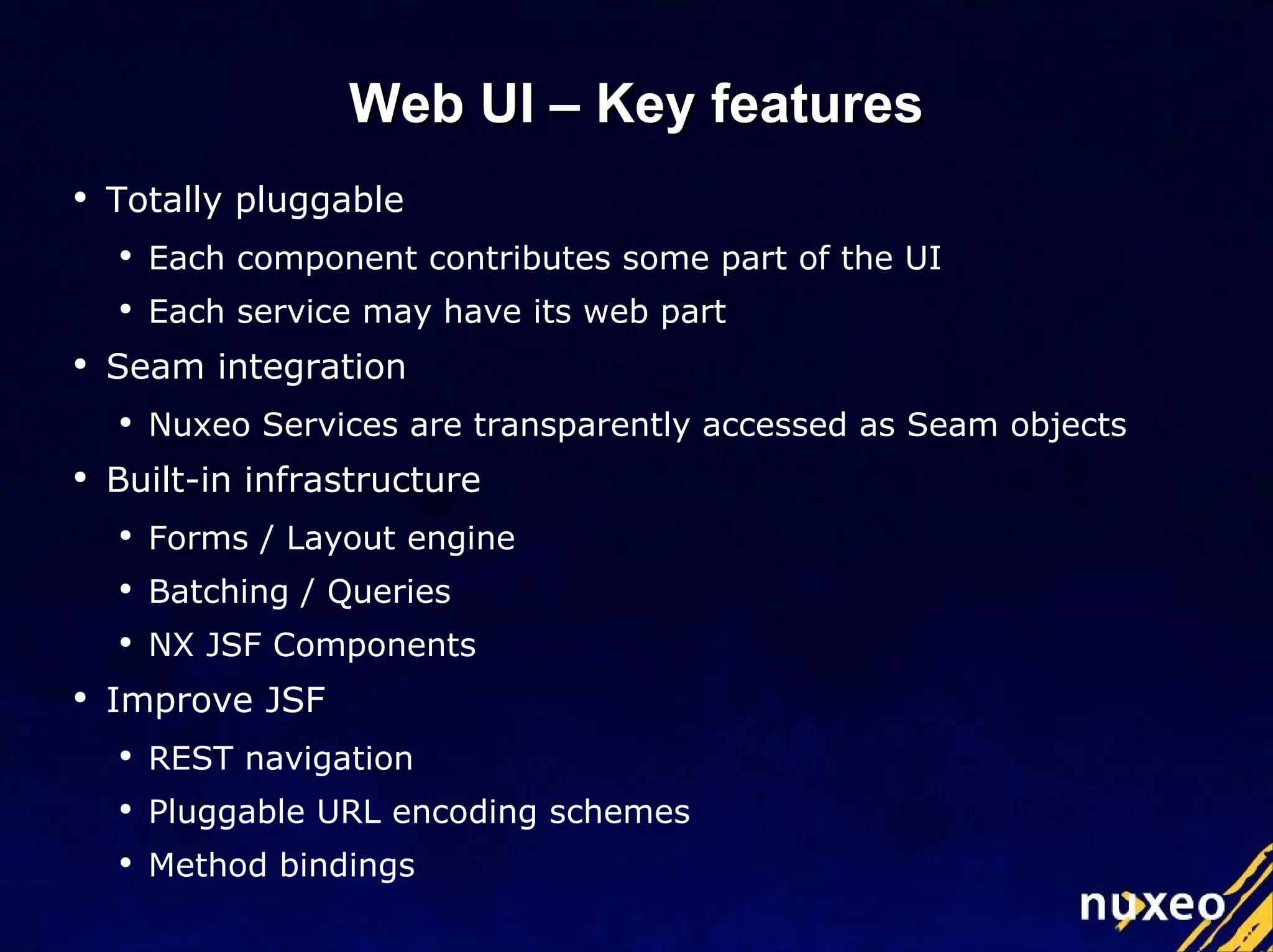 Web UI – Key features Totally pluggable Each component contributes some part of the UI Each service may have its web part Seam integration Nuxeo Services are transparently accessed as Seam objects Built-in infrastructure Forms / Layout engine Batching / Queries NX JSF Components Improve JSF REST navigation Pluggable URL encoding schemes Method bindings  