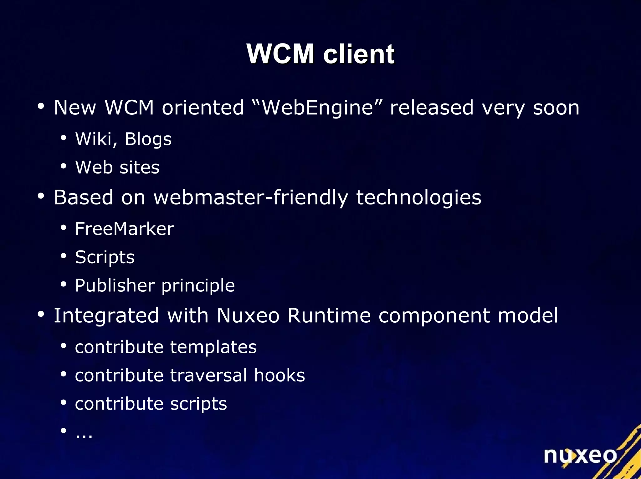 WCM client New WCM oriented “WebEngine” released very soon Wiki, Blogs Web sites Based on webmaster-friendly technologies FreeMarker Scripts Publisher principle Integrated with Nuxeo Runtime component model contribute templates contribute traversal hooks contribute scripts ... 