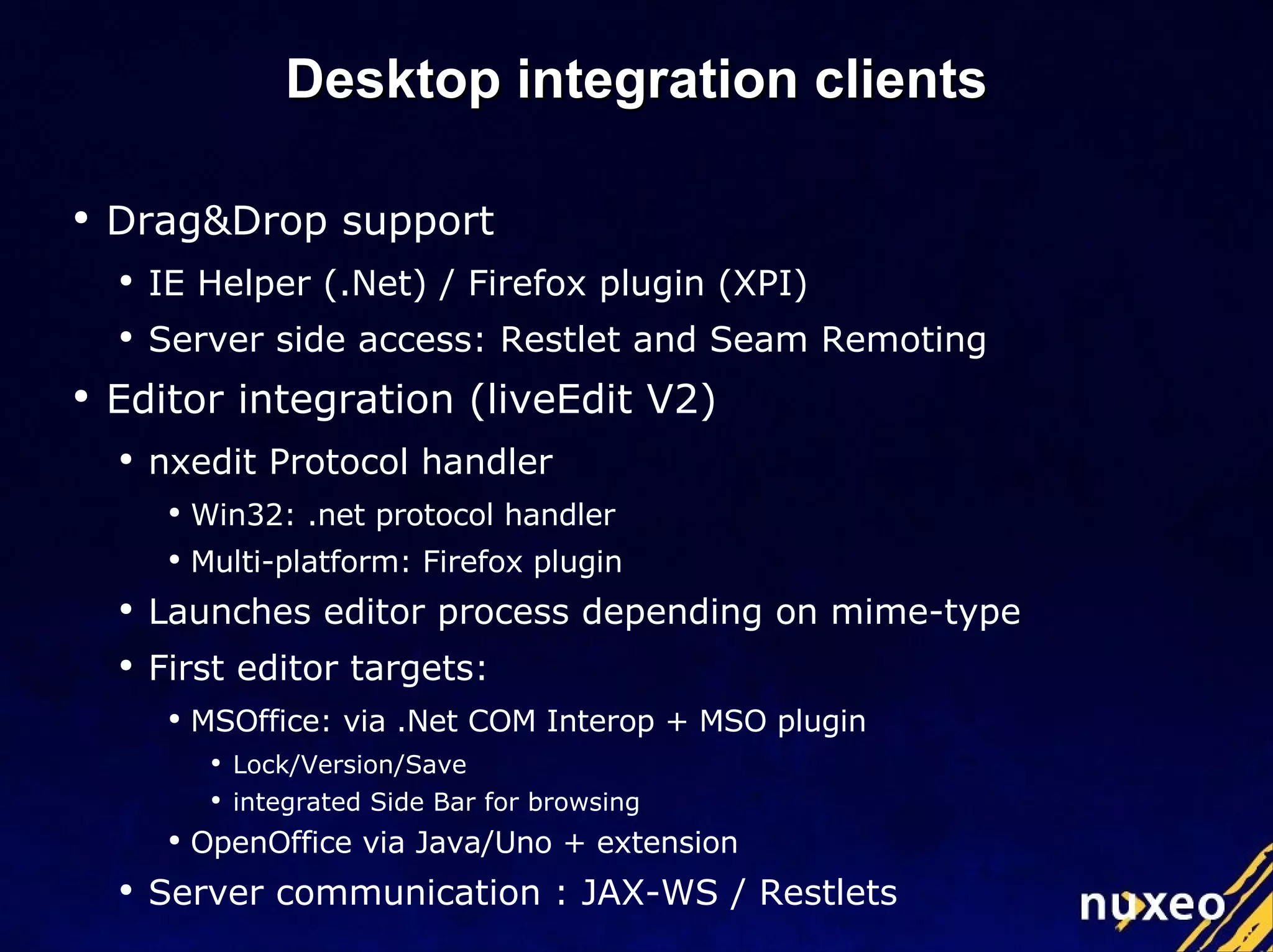 Desktop integration clients Drag&Drop support IE Helper (.Net) / Firefox plugin (XPI) Server side access: Restlet and Seam Remoting Editor integration (liveEdit V2) nxedit Protocol handler Win32: .net protocol handler Multi-platform: Firefox plugin Launches editor process depending on mime-type First editor targets: MSOffice: via .Net COM Interop + MSO plugin Lock/Version/Save integrated Side Bar for browsing OpenOffice via Java/Uno + extension Server communication : JAX-WS / Restlets 