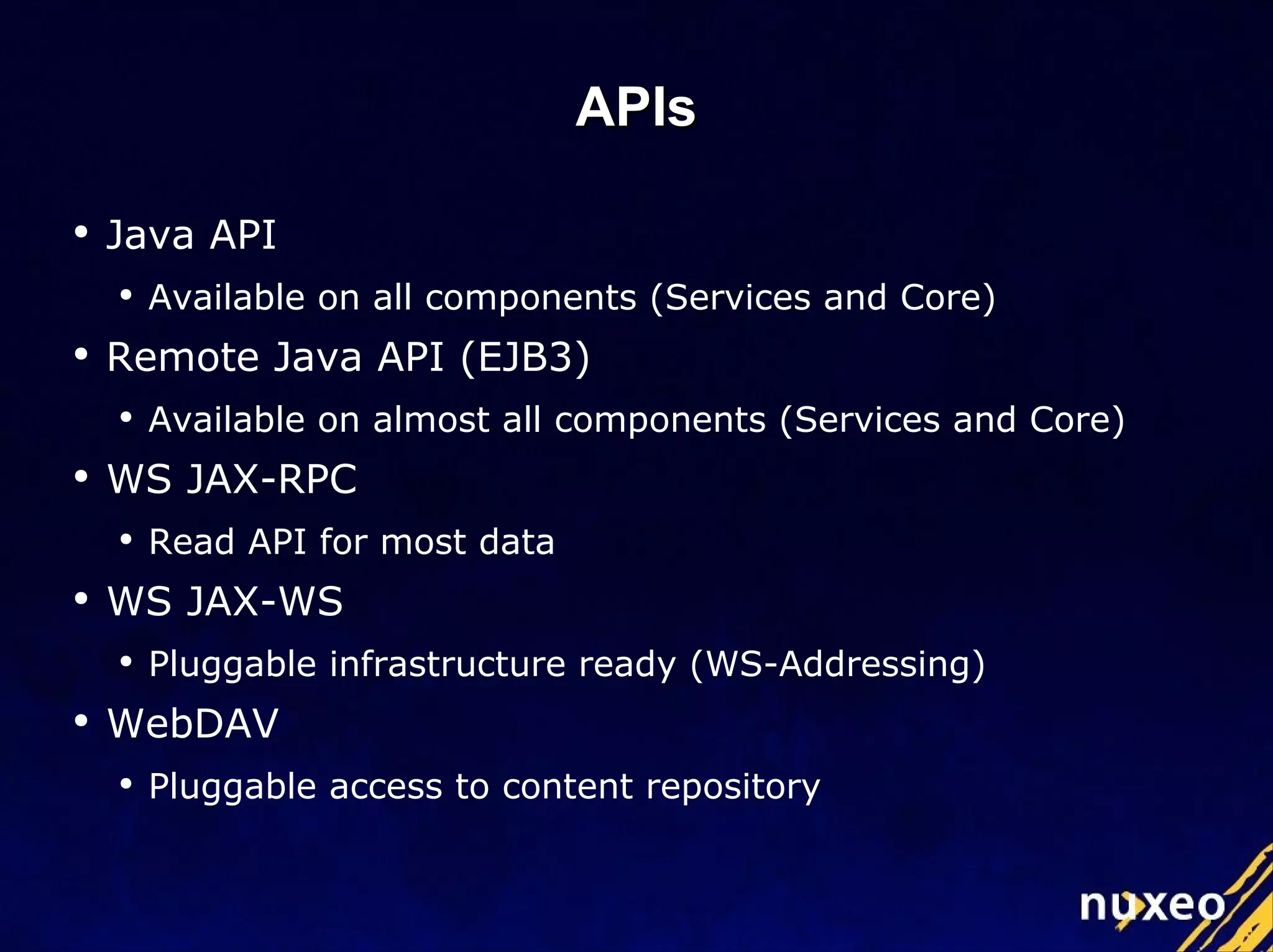 APIs Java API Available on all components (Services and Core) Remote Java API (EJB3) Available on almost all components (Services and Core) WS JAX-RPC Read API for most data WS JAX-WS Pluggable infrastructure ready (WS-Addressing) WebDAV Pluggable access to content repository 