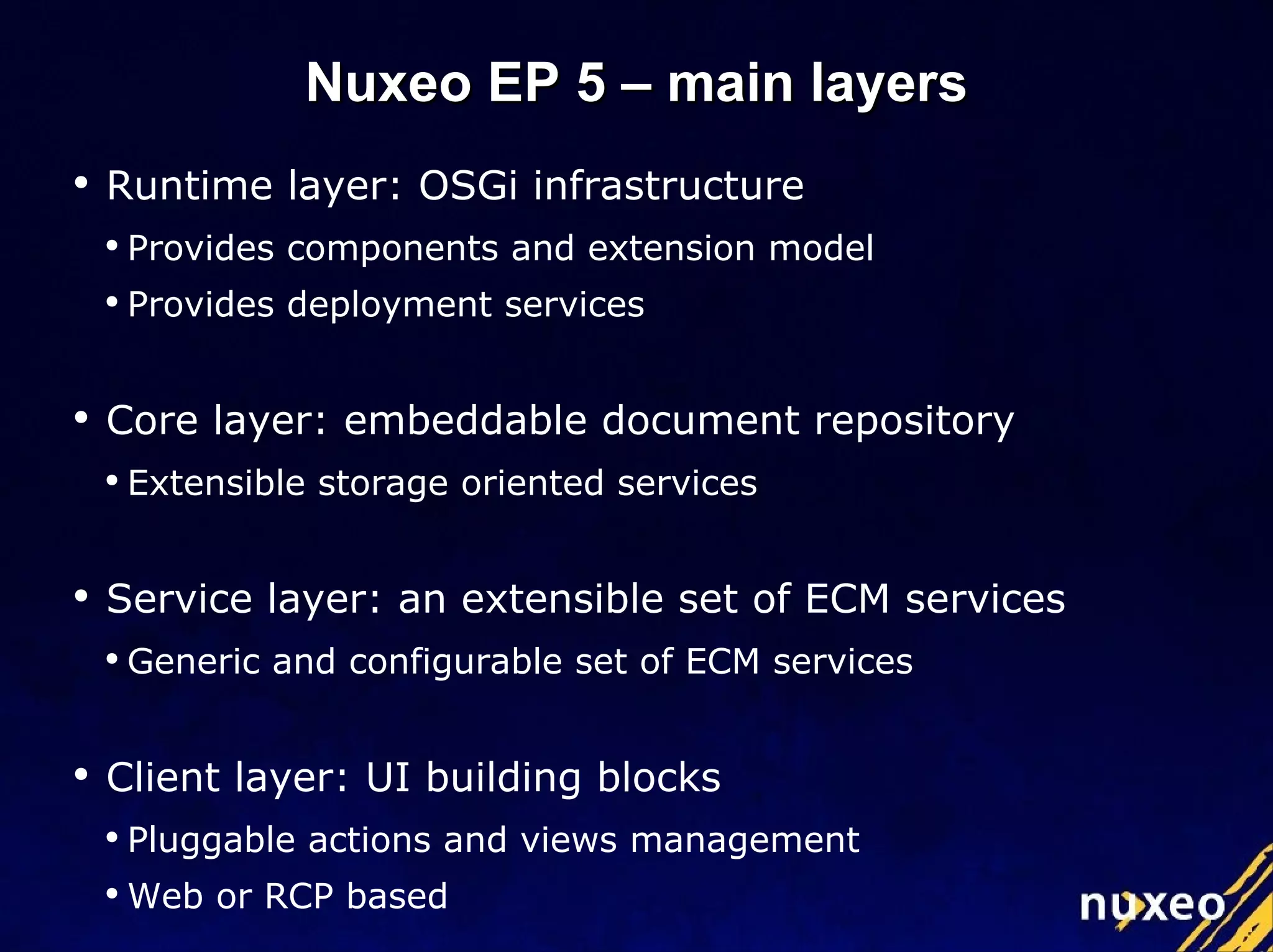 Runtime layer: OSGi infrastructure Provides components and extension model Provides deployment services Core layer: embeddable document repository Extensible storage oriented services Service layer: an extensible set of ECM services Generic and configurable set of ECM services Client layer: UI building blocks Pluggable actions and views management Web or RCP based Nuxeo EP 5 – main layers 