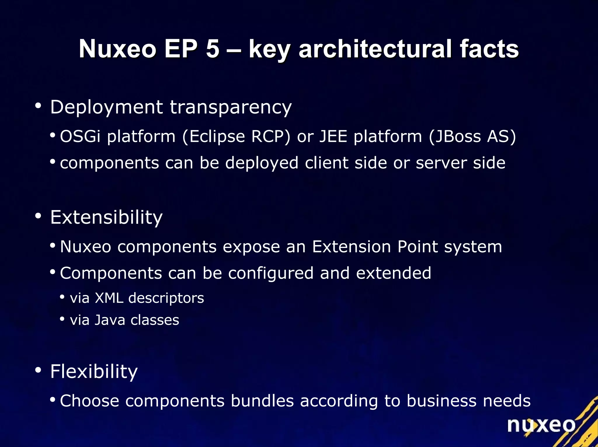 Deployment transparency OSGi platform (Eclipse RCP) or JEE platform (JBoss AS) components can be deployed client side or server side Extensibility  Nuxeo components expose an Extension Point system Components can be configured and extended via XML descriptors via Java classes Flexibility Choose components bundles according to business needs Nuxeo EP 5 – key architectural facts 