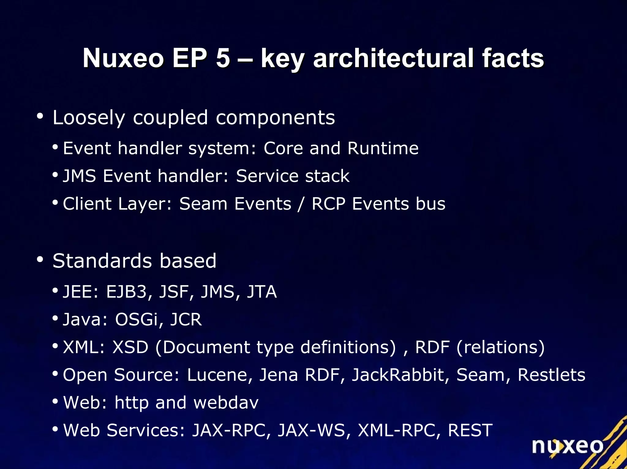Loosely coupled components Event handler system: Core and Runtime JMS Event handler: Service stack Client Layer: Seam Events / RCP Events bus Standards based JEE: EJB3, JSF, JMS, JTA Java: OSGi, JCR XML: XSD (Document type definitions) , RDF (relations) Open Source: Lucene, Jena RDF, JackRabbit, Seam, Restlets Web: http and webdav Web Services: JAX-RPC, JAX-WS, XML-RPC, REST Nuxeo EP 5 – key architectural facts 