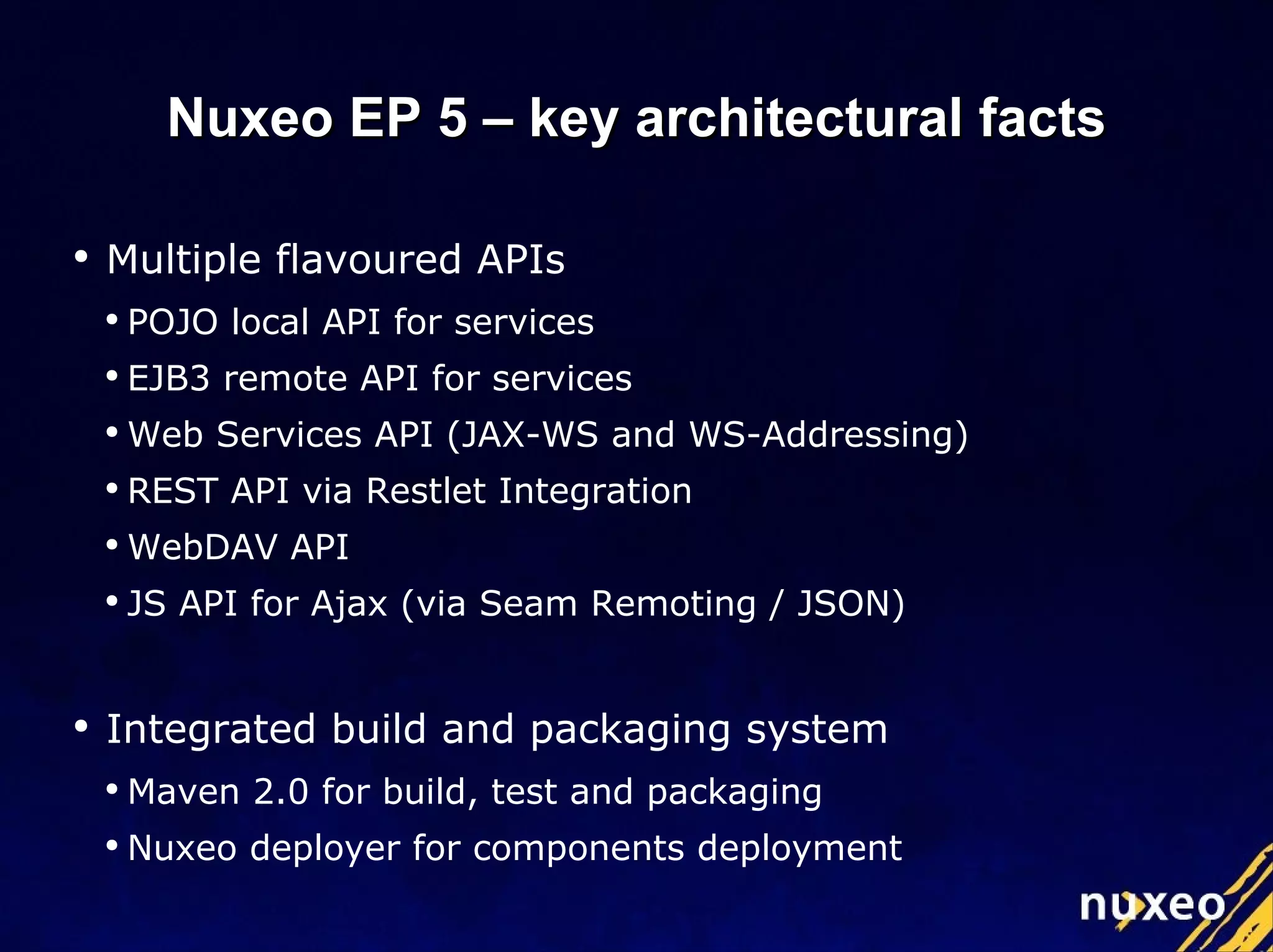 Multiple flavoured APIs POJO local API for services EJB3 remote API for services Web Services API (JAX-WS and WS-Addressing) REST API via Restlet Integration WebDAV API JS API for Ajax (via Seam Remoting / JSON) Integrated build and packaging system Maven 2.0 for build, test and packaging Nuxeo deployer for components deployment Nuxeo EP 5 – key architectural facts 