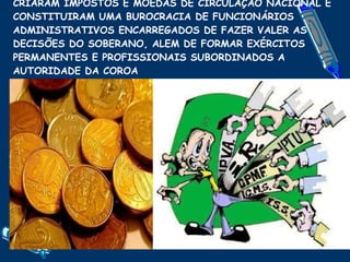 CRIARAM IMPOSTOS E MOEDAS DE CIRCULAÇÃO NACIONAL E CONSTITUIRAM UMA BUROCRACIA DE FUNCIONÁRIOS ADMINISTRATIVOS ENCARREGADOS DE FAZER VALER AS DECISÕES DO SOBERANO, ALEM DE FORMAR EXÉRCITOS PERMANENTES E PROFISSIONAIS SUBORDINADOS A AUTORIDADE DA COROA 