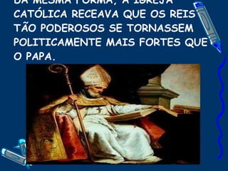 DA MESMA FORMA, A IGREJA CATÓLICA RECEAVA QUE OS REIS TÃO PODEROSOS SE TORNASSEM POLITICAMENTE MAIS FORTES QUE O PAPA. 