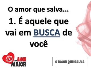 O amor que salva...
1. É aquele que
vai em BUSCA de
você