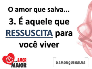 O amor que salva...
3. É aquele que
RESSUSCITA para
você viver
