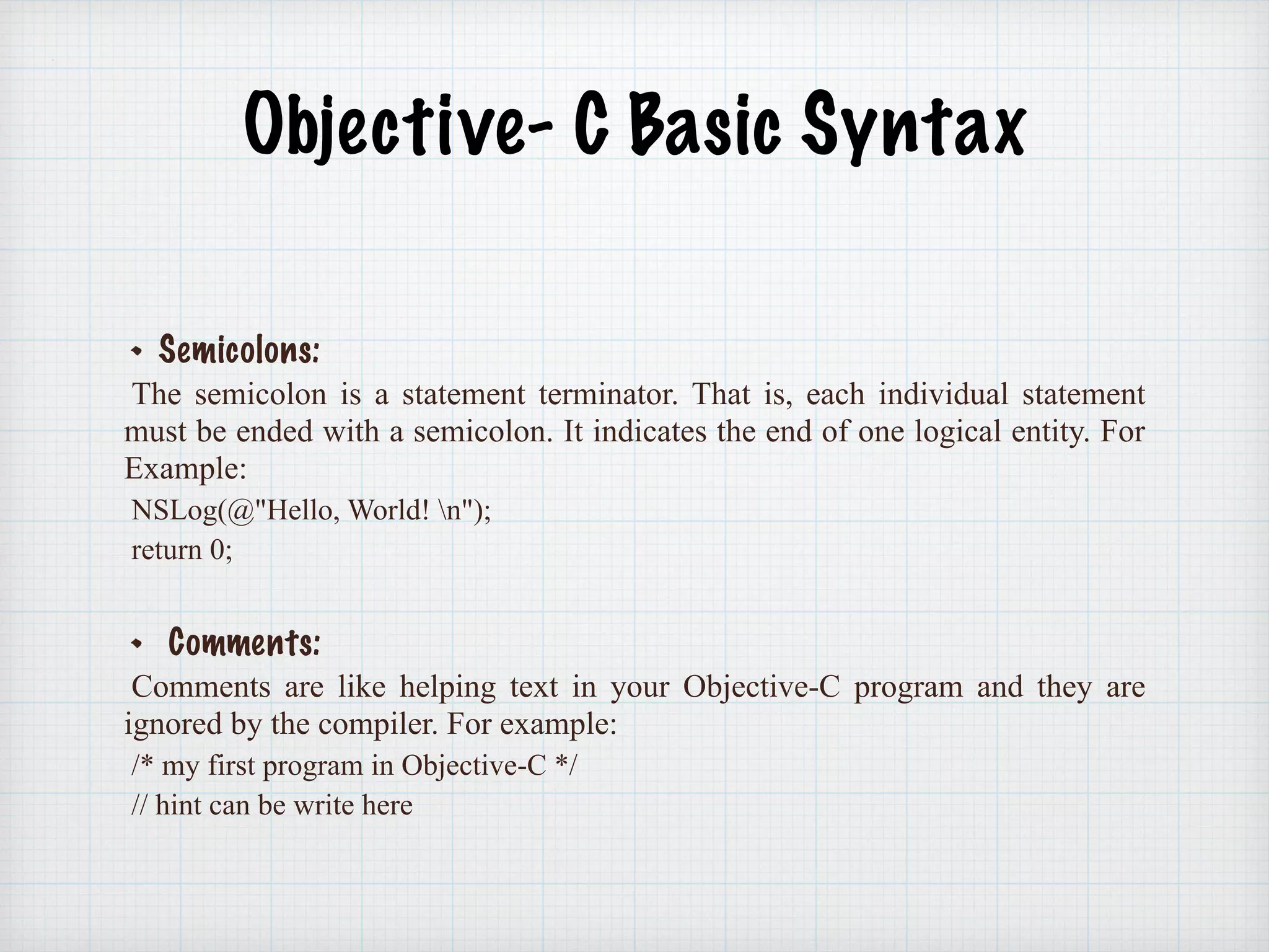 Objective- C Basic Syntax
Semicolons:
The semicolon is a statement terminator. That is, each individual statement
must be ended with a semicolon. It indicates the end of one logical entity. For
Example:
NSLog(@"Hello, World! n");
return 0;
Comments:
Comments are like helping text in your Objective-C program and they are
ignored by the compiler. For example:
/* my first program in Objective-C */
// hint can be write here
 