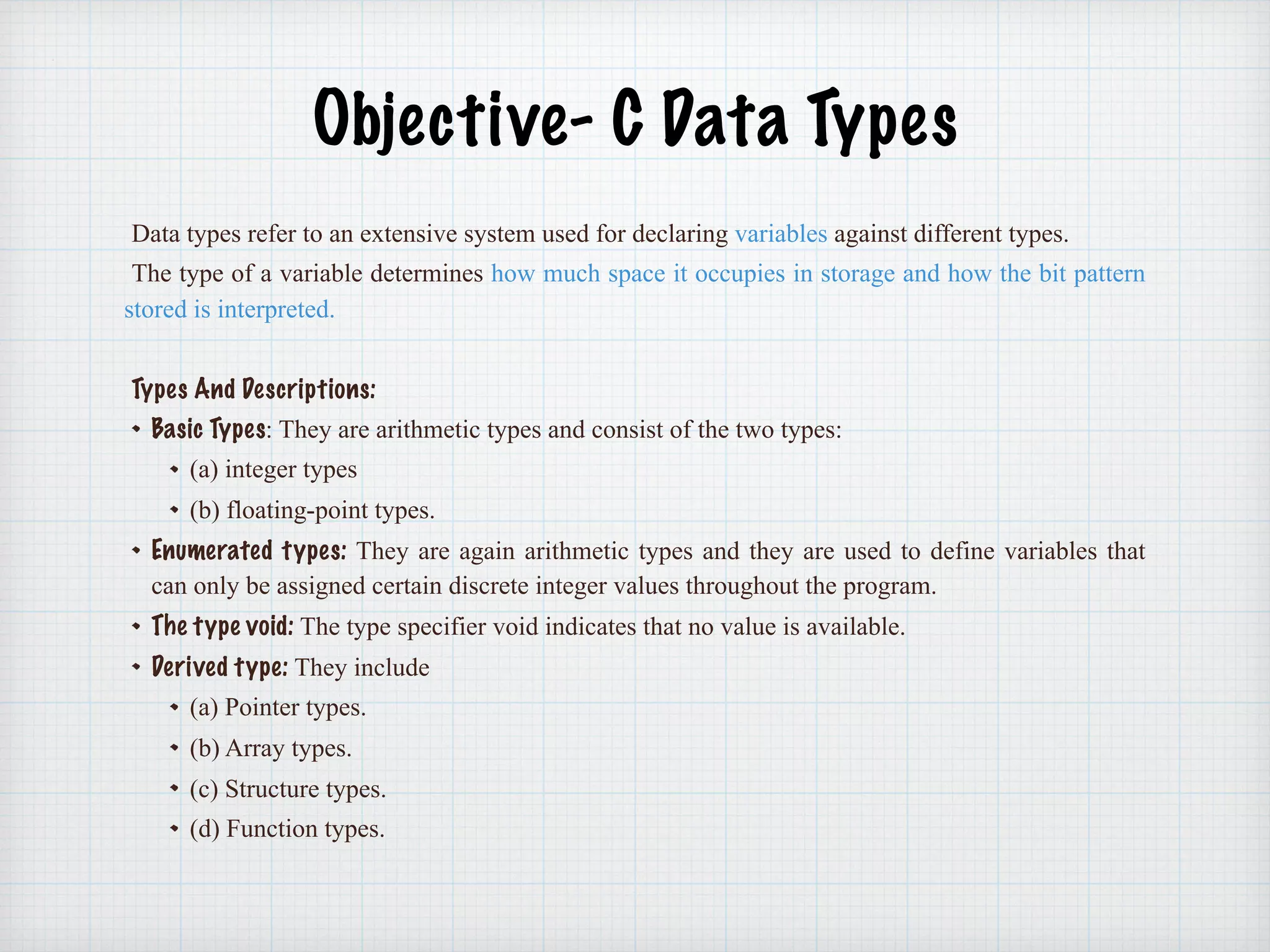 Objective- C Data Types
Data types refer to an extensive system used for declaring variables against different types.
The type of a variable determines how much space it occupies in storage and how the bit pattern
stored is interpreted.
Types And Descriptions:
Basic Types: They are arithmetic types and consist of the two types:
(a) integer types
(b) floating-point types.
Enumerated types: They are again arithmetic types and they are used to define variables that
can only be assigned certain discrete integer values throughout the program.
The type void: The type specifier void indicates that no value is available.
Derived type: They include
(a) Pointer types.
(b) Array types.
(c) Structure types.
(d) Function types.
 