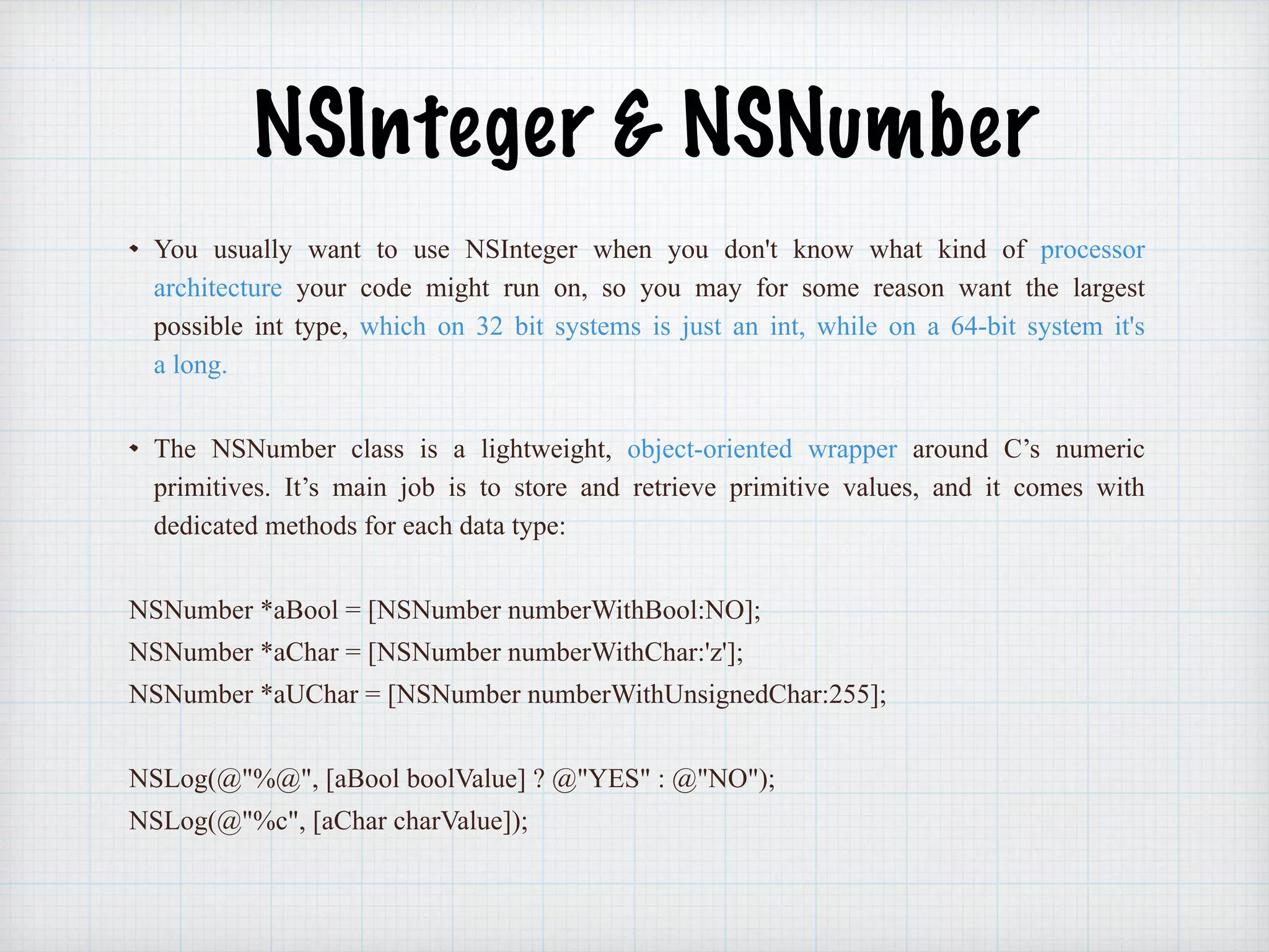 NSInteger & NSNumber
You usually want to use NSInteger when you don't know what kind of processor
architecture your code might run on, so you may for some reason want the largest
possible int type, which on 32 bit systems is just an int, while on a 64-bit system it's
a long.
The NSNumber class is a lightweight, object-oriented wrapper around C’s numeric
primitives. It’s main job is to store and retrieve primitive values, and it comes with
dedicated methods for each data type:
NSNumber *aBool = [NSNumber numberWithBool:NO];
NSNumber *aChar = [NSNumber numberWithChar:'z'];
NSNumber *aUChar = [NSNumber numberWithUnsignedChar:255];
NSLog(@"%@", [aBool boolValue] ? @"YES" : @"NO");
NSLog(@"%c", [aChar charValue]);
 