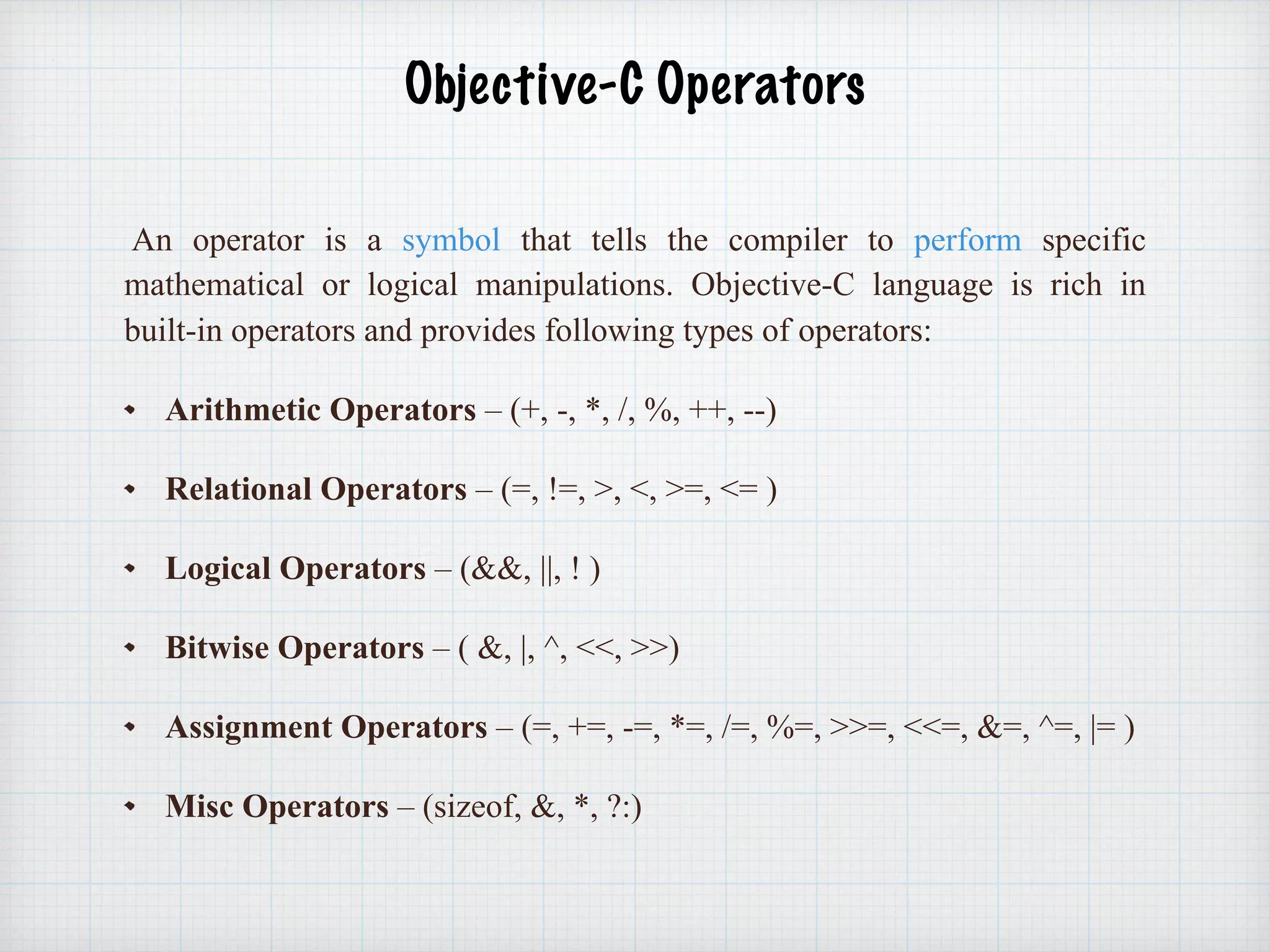  
Objective-C Operators 
An operator is a symbol that tells the compiler to perform specific
mathematical or logical manipulations. Objective-C language is rich in
built-in operators and provides following types of operators:
Arithmetic Operators – (+, -, *, /, %, ++, --)
Relational Operators – (=, !=, >, <, >=, <= )
Logical Operators – (&&, ||, ! )
Bitwise Operators – ( &, |, ^, <<, >>)
Assignment Operators – (=, +=, -=, *=, /=, %=, >>=, <<=, &=, ^=, |= )
Misc Operators – (sizeof, &, *, ?:)
 