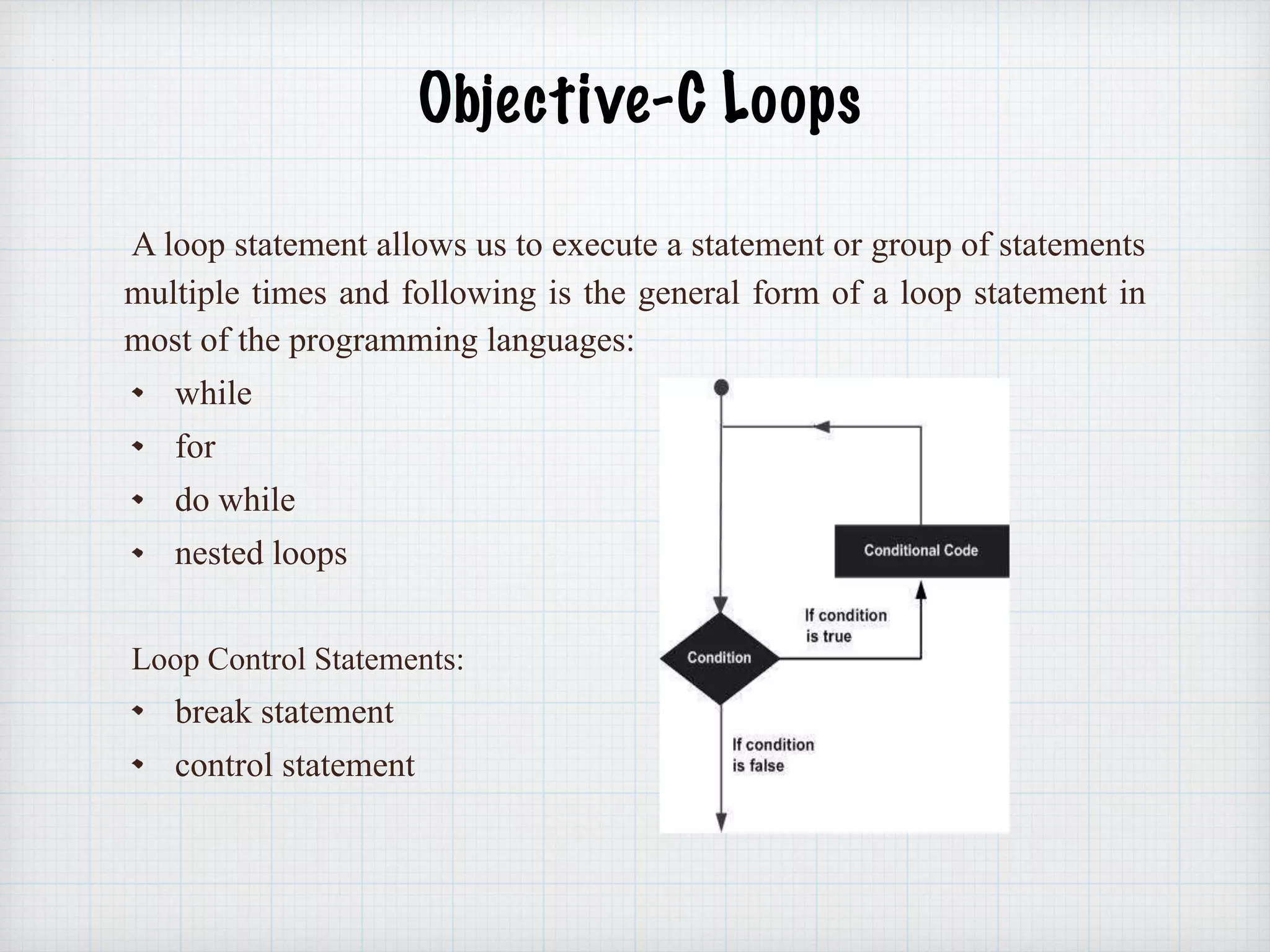  
Objective-C Loops 
A loop statement allows us to execute a statement or group of statements
multiple times and following is the general form of a loop statement in
most of the programming languages:
while
for
do while
nested loops
Loop Control Statements:
break statement
control statement
 