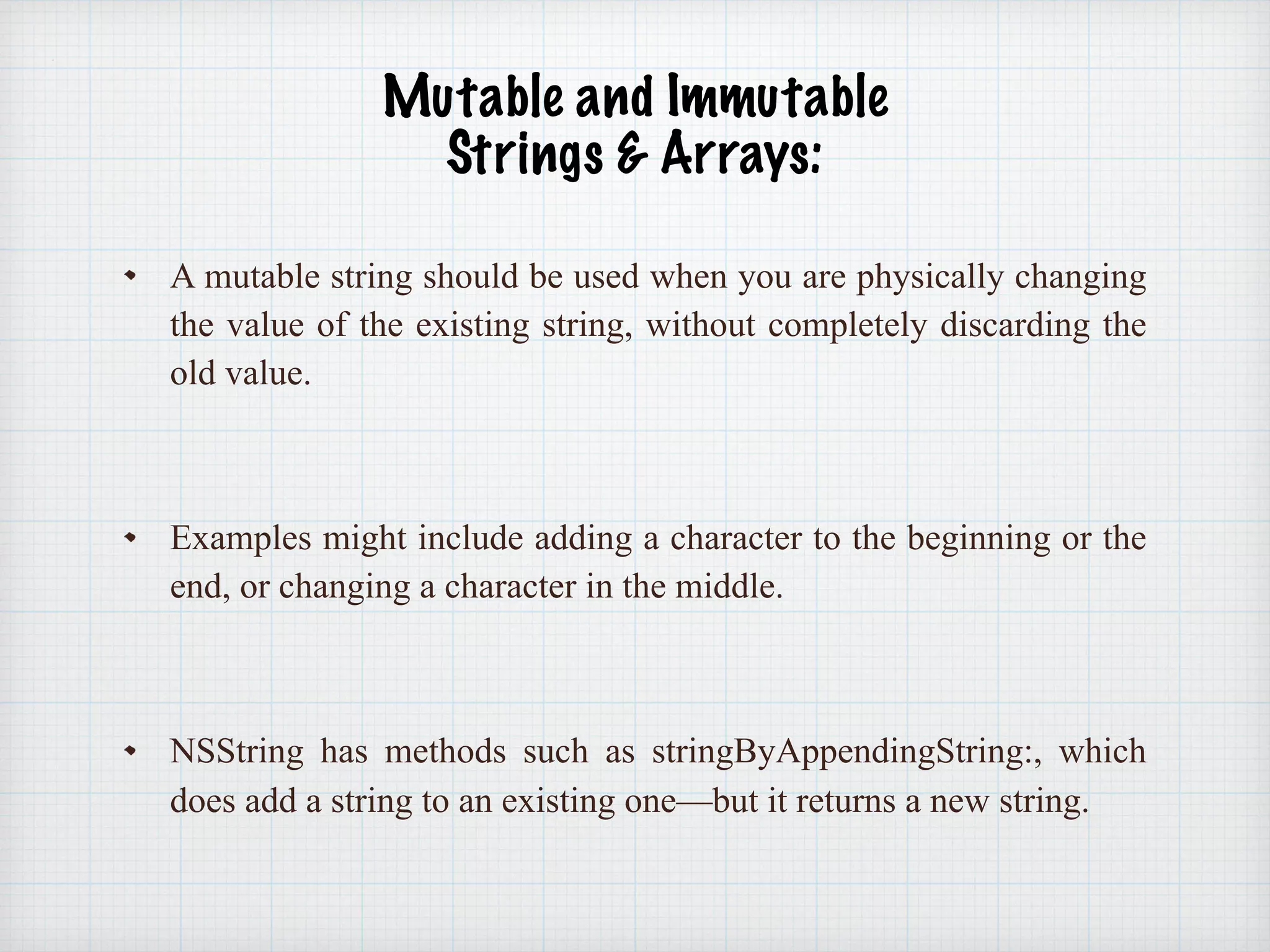 Mutable and Immutable  
Strings & Arrays: 
A mutable string should be used when you are physically changing
the value of the existing string, without completely discarding the
old value.
Examples might include adding a character to the beginning or the
end, or changing a character in the middle.
NSString has methods such as stringByAppendingString:, which
does add a string to an existing one—but it returns a new string.
 