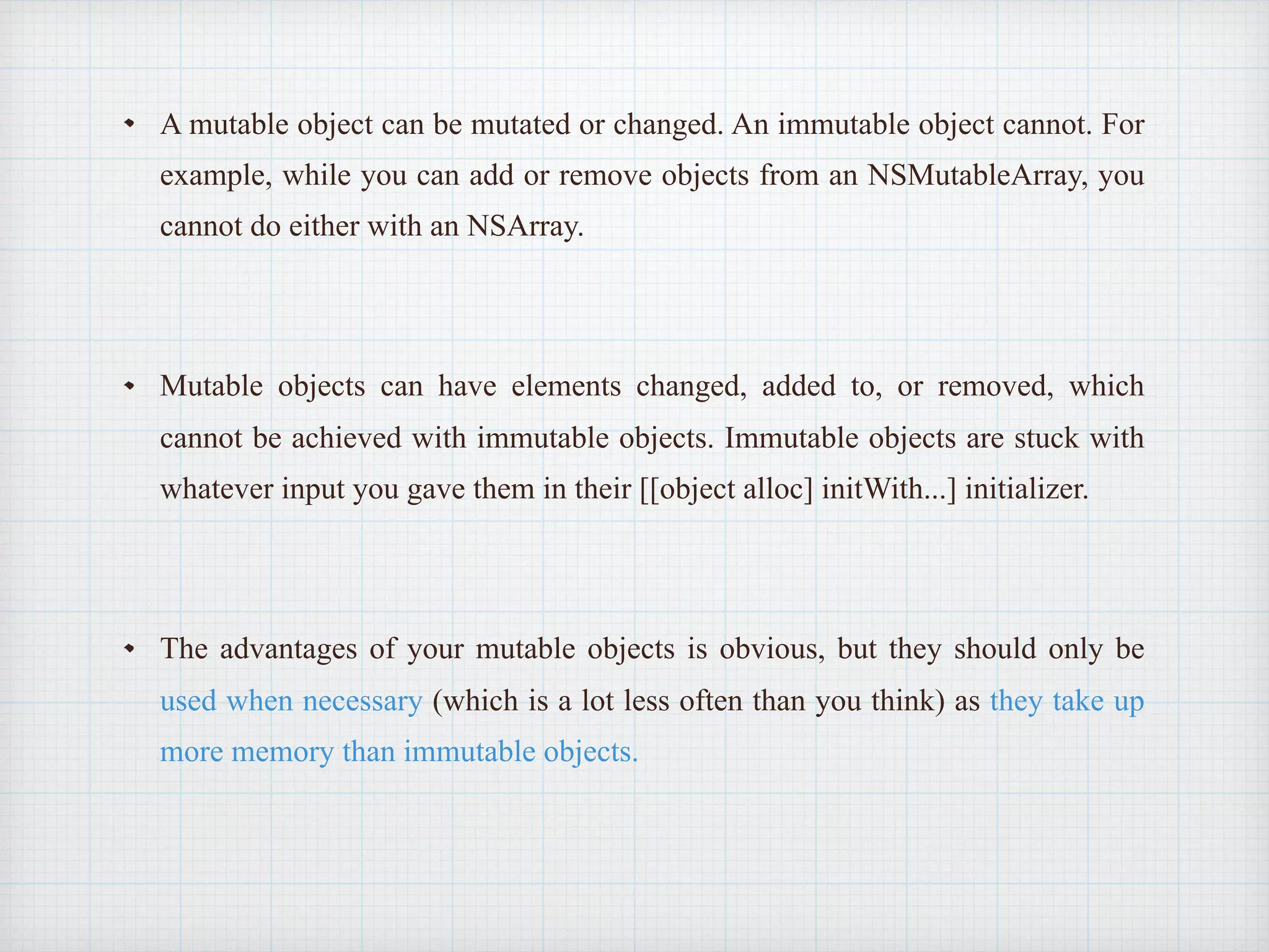 A mutable object can be mutated or changed. An immutable object cannot. For
example, while you can add or remove objects from an NSMutableArray, you
cannot do either with an NSArray.
Mutable objects can have elements changed, added to, or removed, which
cannot be achieved with immutable objects. Immutable objects are stuck with
whatever input you gave them in their [[object alloc] initWith...] initializer.
The advantages of your mutable objects is obvious, but they should only be
used when necessary (which is a lot less often than you think) as they take up
more memory than immutable objects.
 