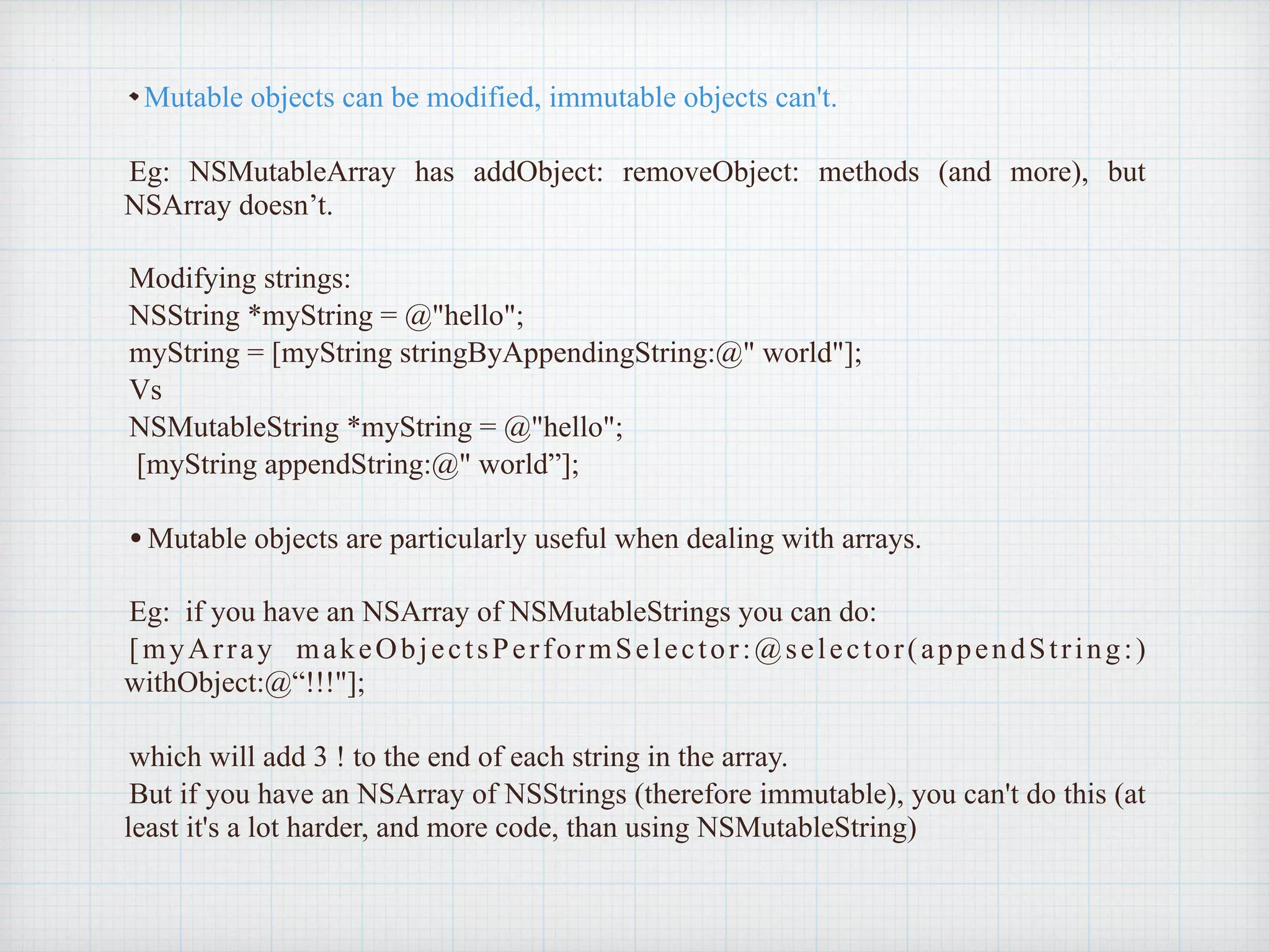Mutable objects can be modified, immutable objects can't.
Eg: NSMutableArray has addObject: removeObject: methods (and more), but
NSArray doesn’t.
Modifying strings:
NSString *myString = @"hello";
myString = [myString stringByAppendingString:@" world"];
Vs
NSMutableString *myString = @"hello";
[myString appendString:@" world”];
•Mutable objects are particularly useful when dealing with arrays.
Eg: if you have an NSArray of NSMutableStrings you can do:
[myArray makeObjectsPerformSelector:@selector(appendString:)
withObject:@“!!!"];
which will add 3 ! to the end of each string in the array.
But if you have an NSArray of NSStrings (therefore immutable), you can't do this (at
least it's a lot harder, and more code, than using NSMutableString)
 
