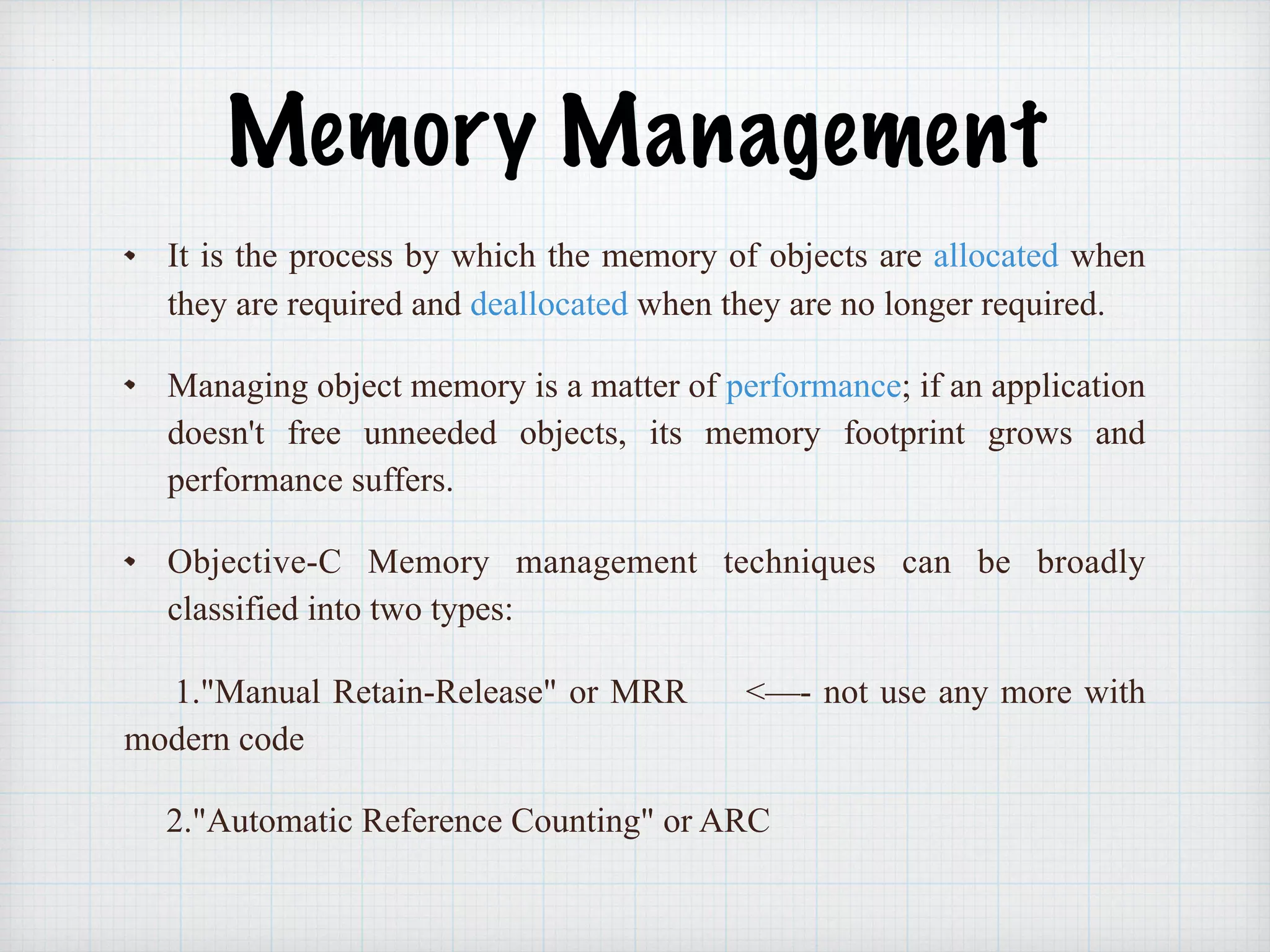 Memory Management
It is the process by which the memory of objects are allocated when
they are required and deallocated when they are no longer required.
Managing object memory is a matter of performance; if an application
doesn't free unneeded objects, its memory footprint grows and
performance suffers.
Objective-C Memory management techniques can be broadly
classified into two types:
1."Manual Retain-Release" or MRR <—- not use any more with
modern code
2."Automatic Reference Counting" or ARC
 