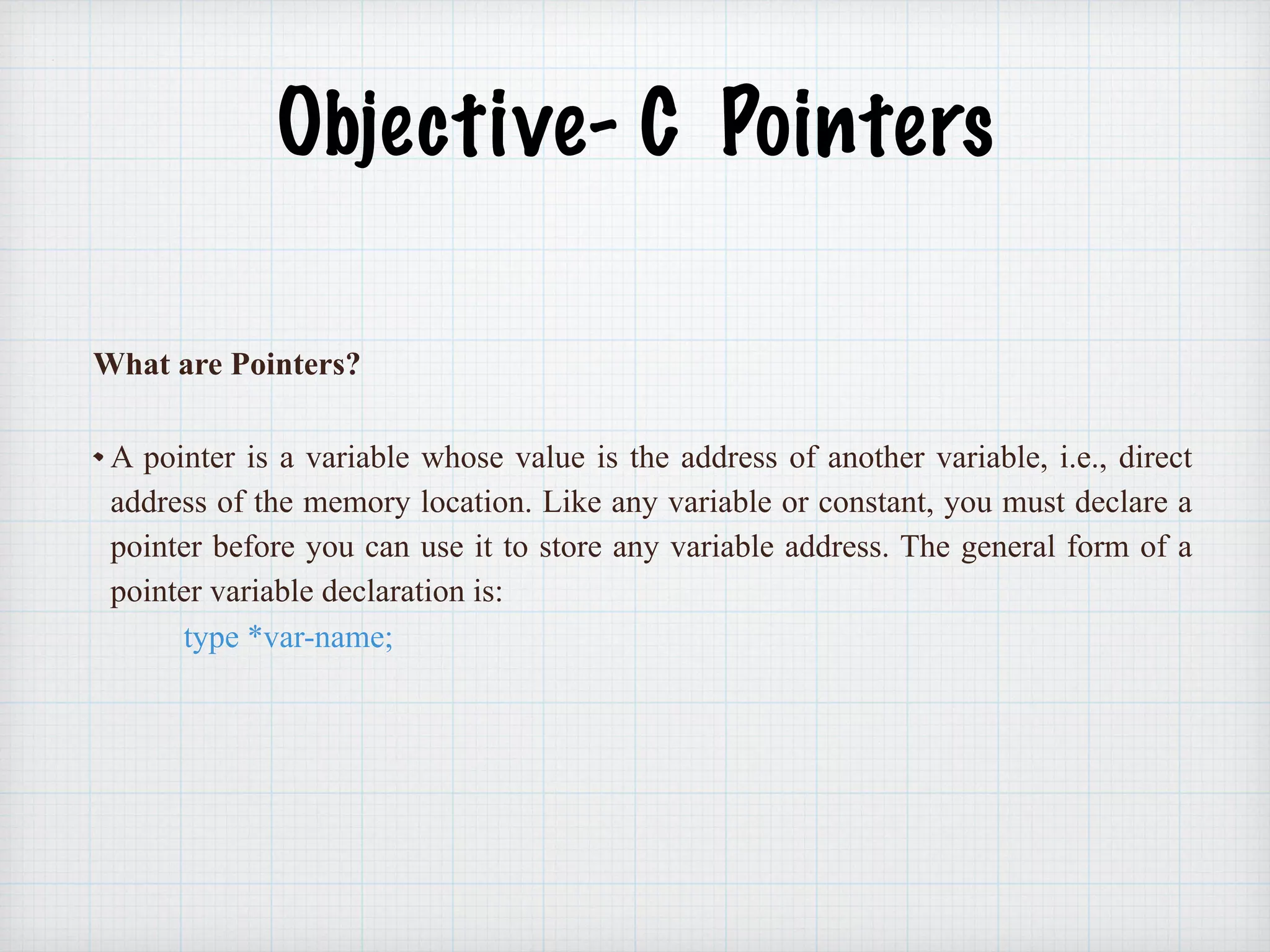 Objective- C Pointers
What are Pointers?
A pointer is a variable whose value is the address of another variable, i.e., direct
address of the memory location. Like any variable or constant, you must declare a
pointer before you can use it to store any variable address. The general form of a
pointer variable declaration is:
type *var-name;
 
 