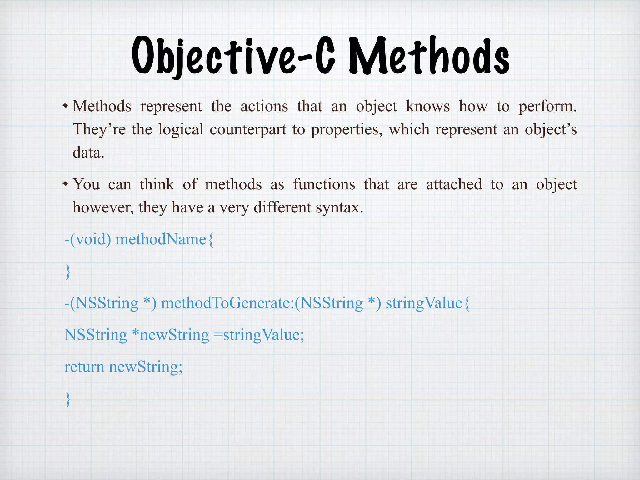 Objective-C Methods
Methods represent the actions that an object knows how to perform.
They’re the logical counterpart to properties, which represent an object’s
data.
You can think of methods as functions that are attached to an object
however, they have a very different syntax.
-(void) methodName{
}
-(NSString *) methodToGenerate:(NSString *) stringValue{
NSString *newString =stringValue;
return newString;
}
 