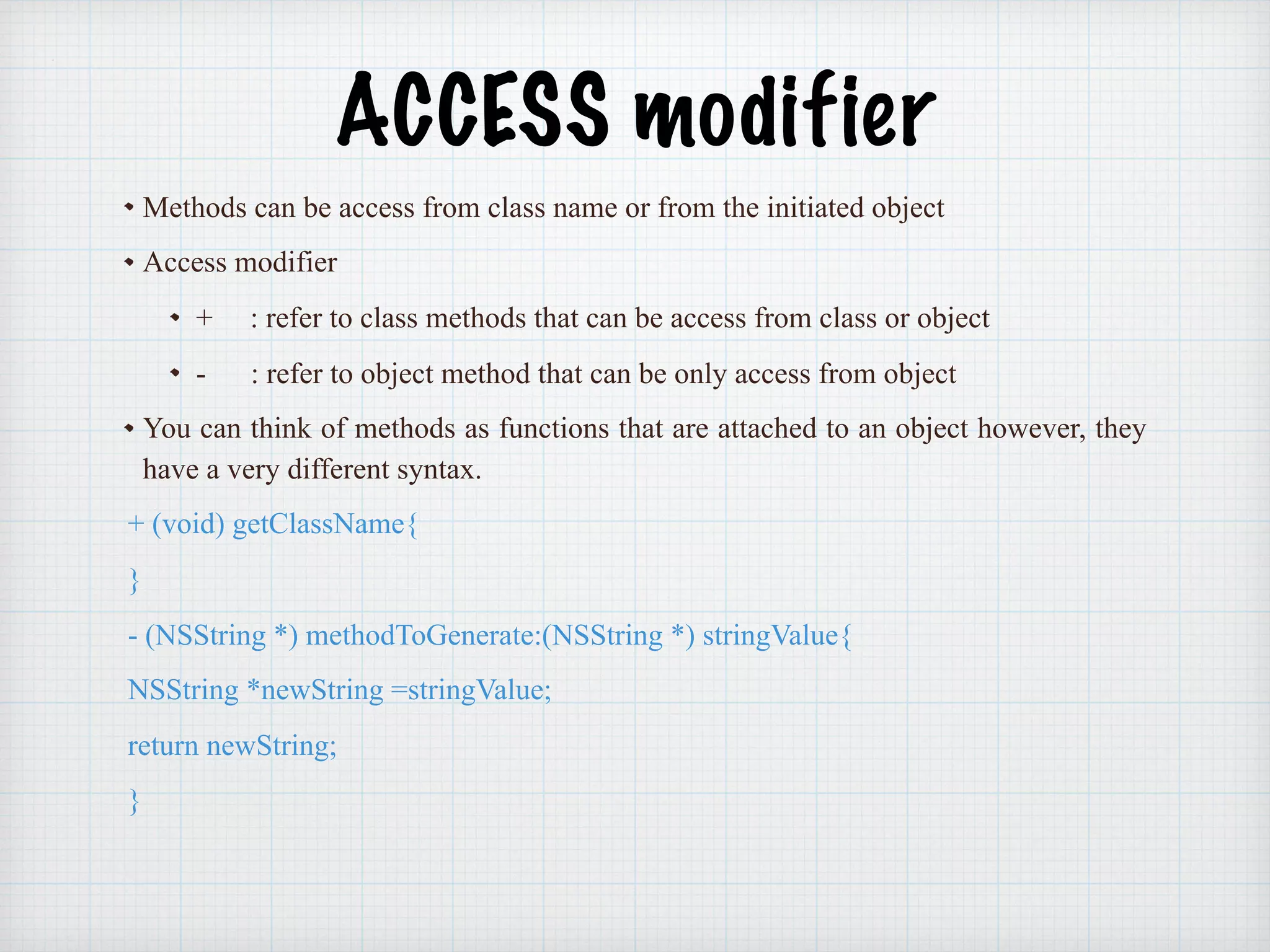 ACCESS modifier
Methods can be access from class name or from the initiated object
Access modifier
+ : refer to class methods that can be access from class or object
- : refer to object method that can be only access from object
You can think of methods as functions that are attached to an object however, they
have a very different syntax.
+ (void) getClassName{
}
- (NSString *) methodToGenerate:(NSString *) stringValue{
NSString *newString =stringValue;
return newString;
}
 