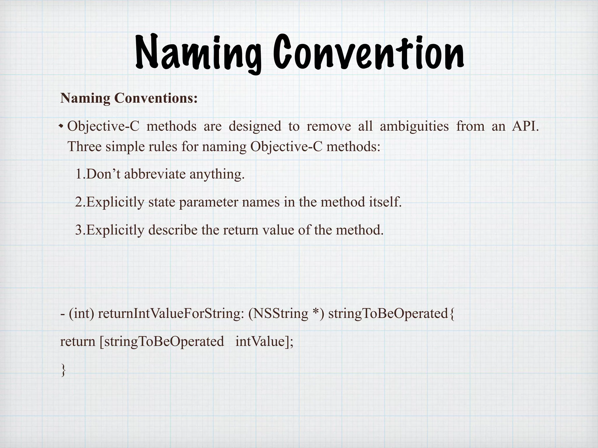 Naming Convention
Naming Conventions:
Objective-C methods are designed to remove all ambiguities from an API.
Three simple rules for naming Objective-C methods:
1.Don’t abbreviate anything.
2.Explicitly state parameter names in the method itself.
3.Explicitly describe the return value of the method.
- (int) returnIntValueForString: (NSString *) stringToBeOperated{
return [stringToBeOperated intValue];
}
 