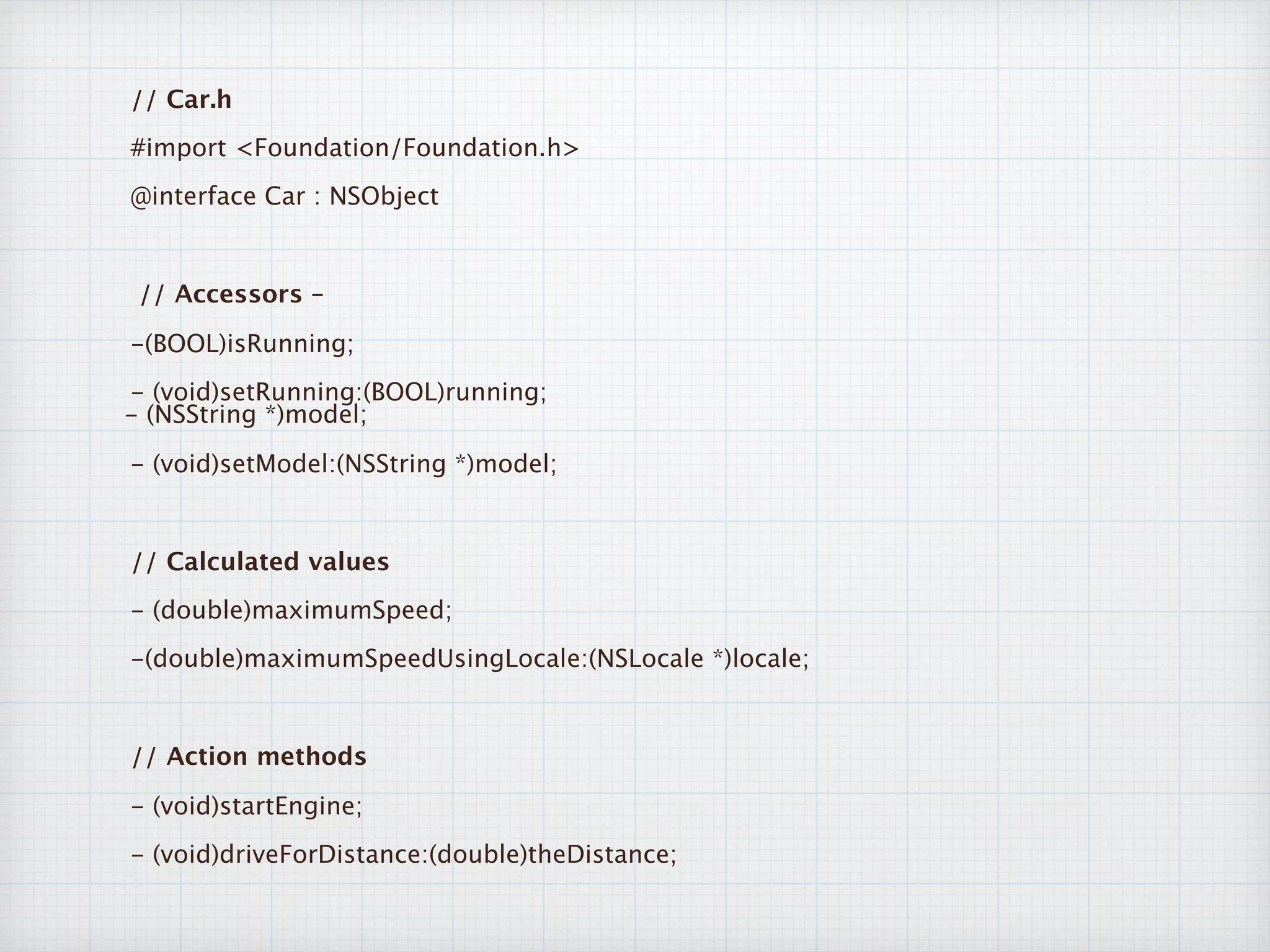 // Car.h
#import <Foundation/Foundation.h>
@interface Car : NSObject
// Accessors –
-(BOOL)isRunning;
- (void)setRunning:(BOOL)running;  
- (NSString *)model;
- (void)setModel:(NSString *)model;
// Calculated values
- (double)maximumSpeed;
-(double)maximumSpeedUsingLocale:(NSLocale *)locale;
// Action methods
- (void)startEngine;
- (void)driveForDistance:(double)theDistance;
 