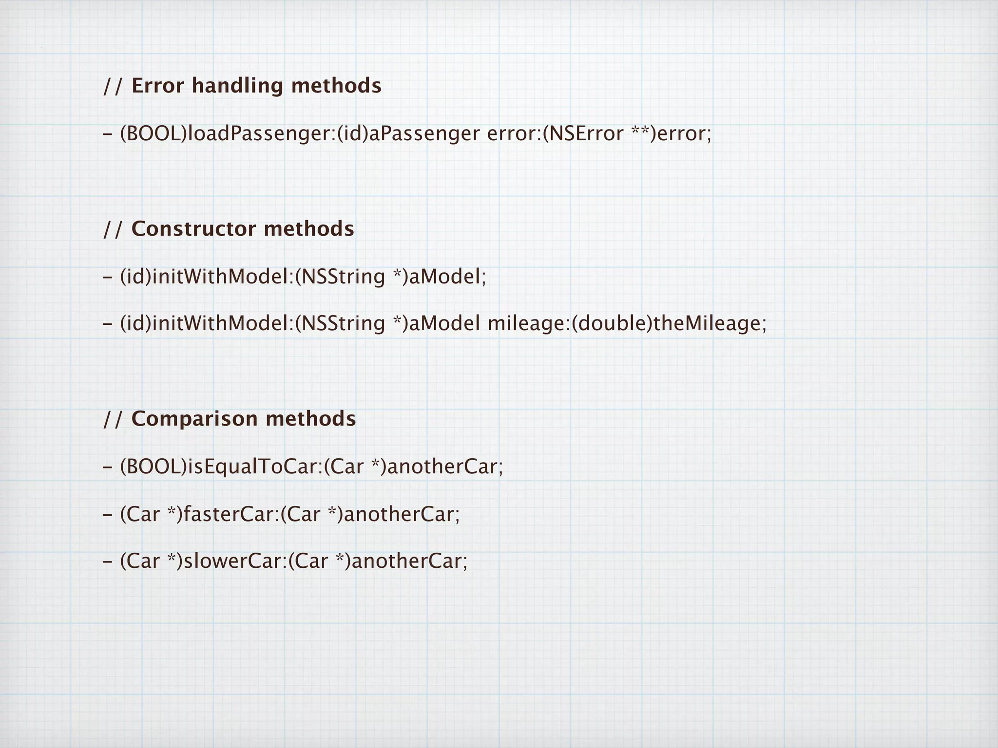 // Error handling methods
- (BOOL)loadPassenger:(id)aPassenger error:(NSError **)error;
// Constructor methods
- (id)initWithModel:(NSString *)aModel;
- (id)initWithModel:(NSString *)aModel mileage:(double)theMileage;
// Comparison methods
- (BOOL)isEqualToCar:(Car *)anotherCar;
- (Car *)fasterCar:(Car *)anotherCar;
- (Car *)slowerCar:(Car *)anotherCar;
 
 