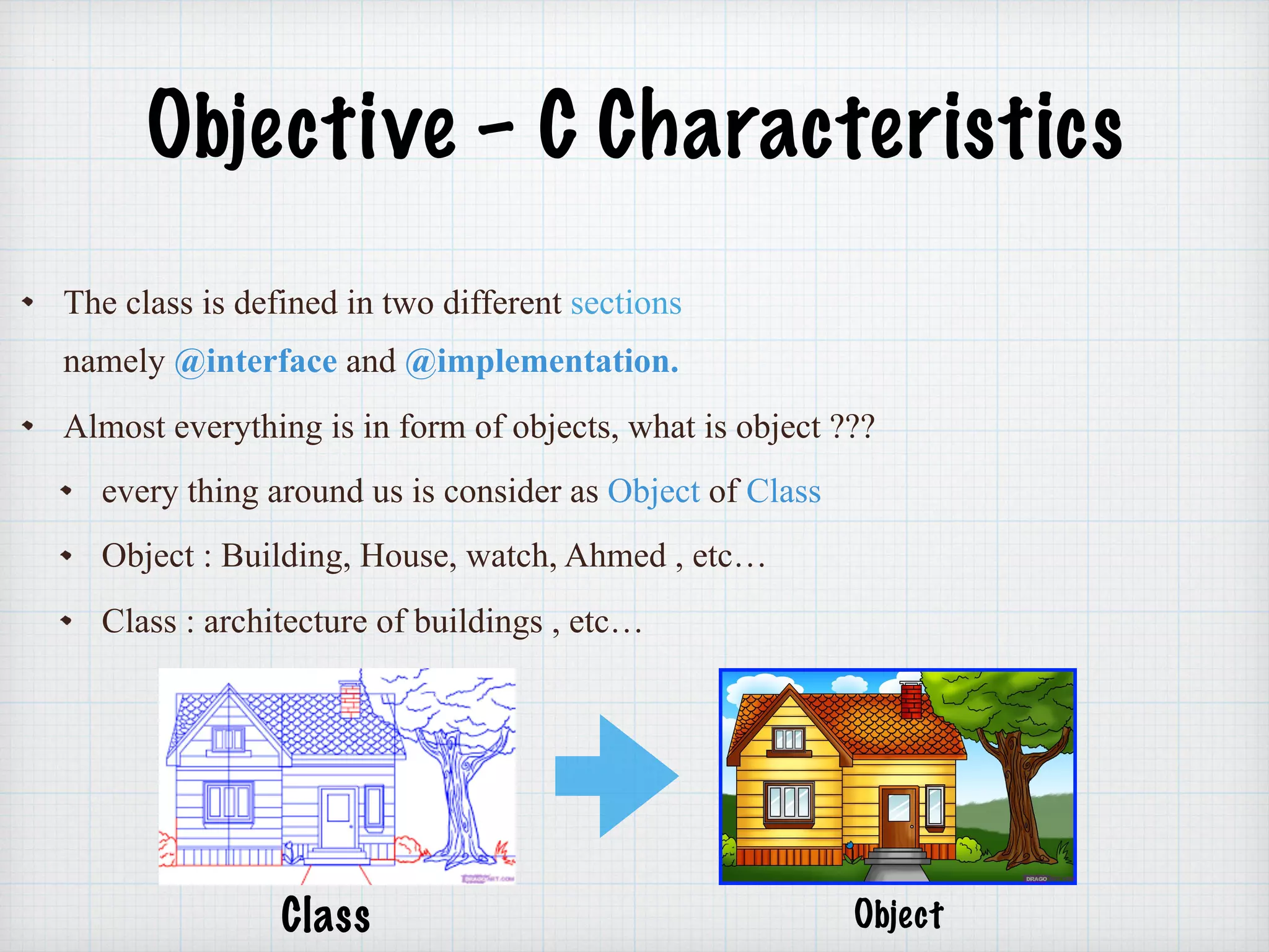 Objective – C Characteristics
The class is defined in two different sections
namely @interface and @implementation.
Almost everything is in form of objects, what is object ???
every thing around us is consider as Object of Class
Object : Building, House, watch, Ahmed , etc…
Class : architecture of buildings , etc…
Class Object
 