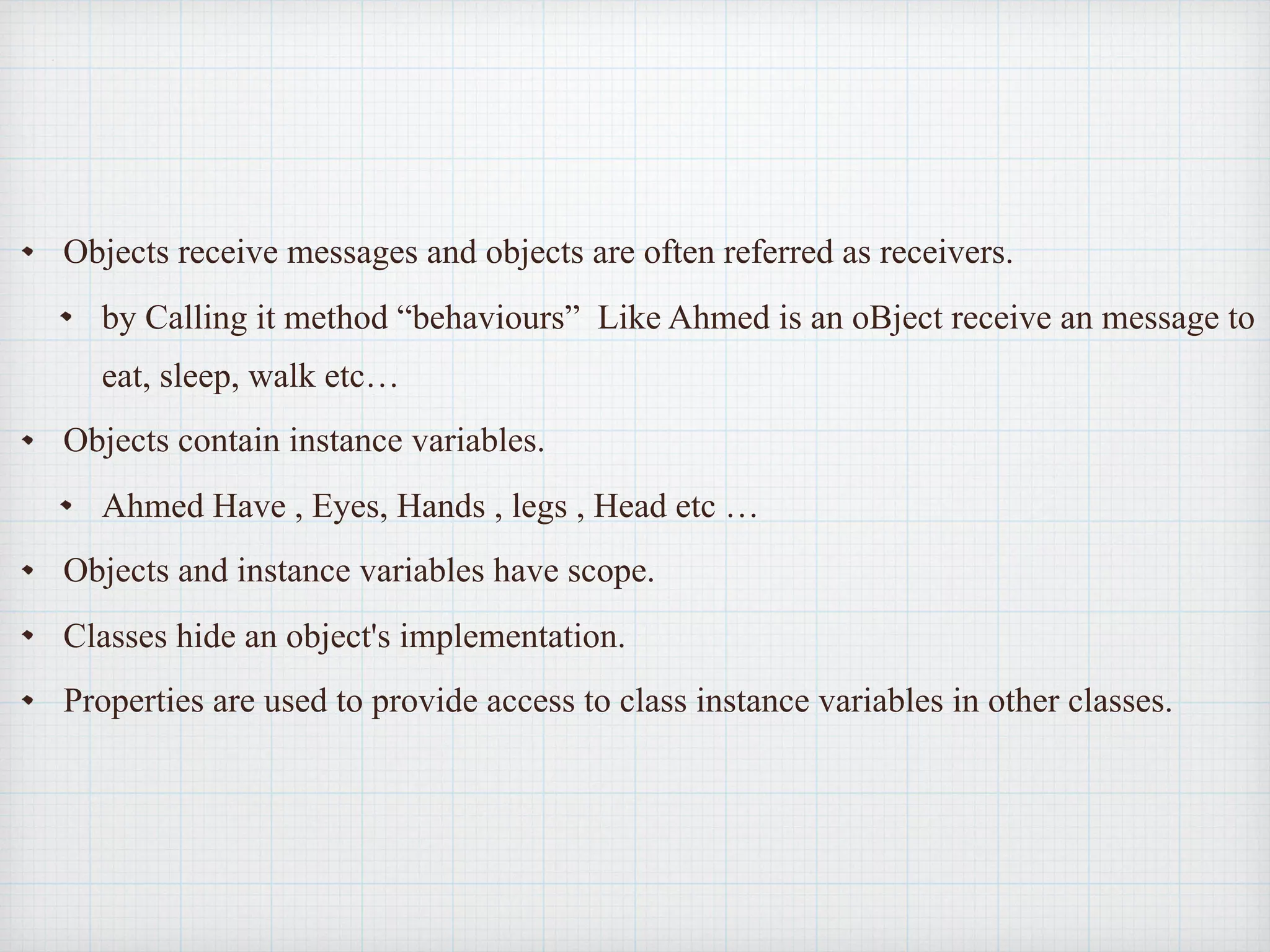 Objects receive messages and objects are often referred as receivers.
by Calling it method “behaviours” Like Ahmed is an oBject receive an message to
eat, sleep, walk etc…
Objects contain instance variables.
Ahmed Have , Eyes, Hands , legs , Head etc …
Objects and instance variables have scope.
Classes hide an object's implementation.
Properties are used to provide access to class instance variables in other classes.
 