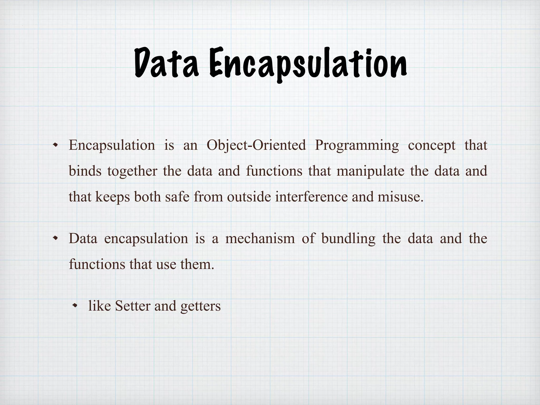 Data Encapsulation
Encapsulation is an Object-Oriented Programming concept that
binds together the data and functions that manipulate the data and
that keeps both safe from outside interference and misuse.
Data encapsulation is a mechanism of bundling the data and the
functions that use them.
like Setter and getters
 