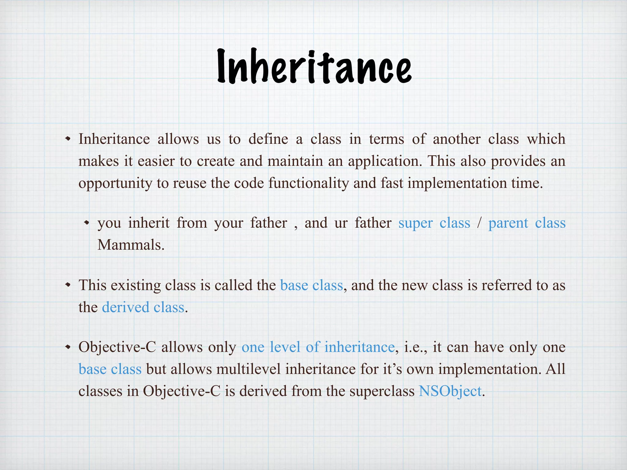 Inheritance
Inheritance allows us to define a class in terms of another class which
makes it easier to create and maintain an application. This also provides an
opportunity to reuse the code functionality and fast implementation time.
you inherit from your father , and ur father super class / parent class
Mammals.
This existing class is called the base class, and the new class is referred to as
the derived class.
Objective-C allows only one level of inheritance, i.e., it can have only one
base class but allows multilevel inheritance for it’s own implementation. All
classes in Objective-C is derived from the superclass NSObject.
 