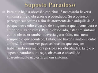  Para que haja a obsessão espiritual é necessário haver a
sintonia entre o obsessor e o obsediado. Se o obsessor
persegue sua vítima a fim de atormentá-la e aniquilá-la, é
porque nutre ódio e desejo de vingança a quem considera o
autor de suas desditas. Para o obsediado, estar em sintonia
com o obsessor também deveria gerar ódio, mas nem
sempre é o que acontece. Então, não haveria sintonia entre
ambos? É comum ver pessoas boas ou que estejam
trabalhando sua melhora pessoas ser obsediadas. Este é o
suposto paradoxo, ou seja, obsessor e obsediado
aparentemente não estarem em sintonia.
 