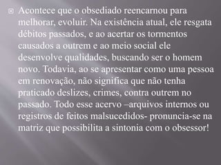  Acontece que o obsediado reencarnou para
melhorar, evoluir. Na existência atual, ele resgata
débitos passados, e ao acertar os tormentos
causados a outrem e ao meio social ele
desenvolve qualidades, buscando ser o homem
novo. Todavia, ao se apresentar como uma pessoa
em renovação, não significa que não tenha
praticado deslizes, crimes, contra outrem no
passado. Todo esse acervo –arquivos internos ou
registros de feitos malsucedidos- pronuncia-se na
matriz que possibilita a sintonia com o obsessor!
 