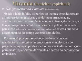  Nas fronteiras da Loucura (Divaldo franco)
Fixada a ideia infeliz, os porões do inconsciente desbordam
as impressões angustiosas que dormem armazenadas,
confundindo-se na consciência com as informações atuais, ao
tempo em que se encontra em desordem pela influência da
parasitose (refere-se ao parasita, neste caso o obsessor) externa que se vai
assenhoreando do campo exposto, sem defesa.
Por natural processo seletivo, e tendo em conta as
tendências, as preferências emocionais e intelectuais do
paciente, a injunção produz melhor aceitação das recordações
perniciosas, que servem de veículos e acesso ao pensamento
do invasor.
 
