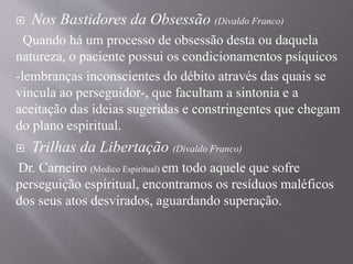  Nos Bastidores da Obsessão (Divaldo Franco)
Quando há um processo de obsessão desta ou daquela
natureza, o paciente possui os condicionamentos psíquicos
-lembranças inconscientes do débito através das quais se
vincula ao perseguidor-, que facultam a sintonia e a
aceitação das ideias sugeridas e constringentes que chegam
do plano espiritual.
 Trilhas da Libertação (Divaldo Franco)
Dr. Carneiro (Medico Espiritual) em todo aquele que sofre
perseguição espiritual, encontramos os resíduos maléficos
dos seus atos desvirados, aguardando superação.
 