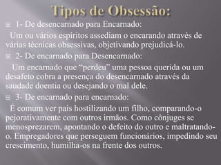  1- De desencarnado para Encarnado:
Um ou vários espíritos assediam o encarando através de
várias técnicas obsessivas, objetivando prejudicá-lo.
 2- De encarnado para Desencarnado:
Um encarnado que “perdeu” uma pessoa querida ou um
desafeto cobra a presença do desencarnado através da
saudade doentia ou desejando o mal dele.
 3- De encarnado para encarnado:
É comum ver pais hostilizando um filho, comparando-o
pejorativamente com outros irmãos. Como cônjuges se
menosprezarem, apontando o defeito do outro e maltratando-
o. Empregadores que perseguem funcionários, impedindo seu
crescimento, humilha-os na frente dos outros.
 