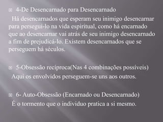  4-De Desencarnado para Desencarnado
Há desencarnados que esperam seu inimigo desencarnar
para persegui-lo na vida espiritual, como há encarnado
que ao desencarnar vai atrás de seu inimigo desencarnado
a fim de prejudicá-lo. Existem desencarnados que se
perseguem há séculos.
 5-Obsessão recíproca(Nas 4 combinações possíveis)
Aqui os envolvidos perseguem-se uns aos outros.
 6- Auto-Obsessão (Encarnado ou Desencarnado)
É o tormento que o individuo pratica a si mesmo.
 