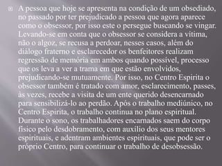  A pessoa que hoje se apresenta na condição de um obsediado,
no passado por ter prejudicado a pessoa que agora aparece
como o obsessor, por isso este o persegue buscando se vingar.
Levando-se em conta que o obsessor se considera a vítima,
não o algoz, se recusa a perdoar, nesses casos, além do
diálogo fraterno e esclarecedor os benfeitores realizam
regressão de memória em ambos quando possível, processo
que os leva a ver a trama em que estão envolvidos,
prejudicando-se mutuamente. Por isso, no Centro Espirita o
obsessor também é tratado com amor, esclarecimento, passes,
às vezes, recebe a visita de um ente querido desencarnado
para sensibilizá-lo ao perdão. Após o trabalho mediúnico, no
Centro Espirita, o trabalho continua no plano espiritual.
Durante o sono, os trabalhadores encarnados saem do corpo
físico pelo desdobramento, com auxílio dos seus mentores
espirituais, e adentram ambientes espirituais, que pode ser o
próprio Centro, para continuar o trabalho de desobsessão.
 