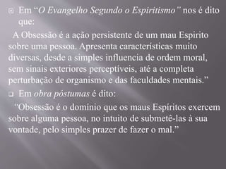  Em “O Evangelho Segundo o Espiritismo” nos é dito
que:
A Obsessão é a ação persistente de um mau Espirito
sobre uma pessoa. Apresenta características muito
diversas, desde a simples influencia de ordem moral,
sem sinais exteriores perceptíveis, até a completa
perturbação de organismo e das faculdades mentais.”
 Em obra póstumas é dito:
“Obsessão é o domínio que os maus Espíritos exercem
sobre alguma pessoa, no intuito de submetê-las à sua
vontade, pelo simples prazer de fazer o mal.”
 