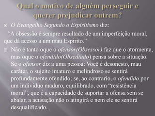  O Evangelho Segundo o Espiritismo diz:
“A obsessão é sempre resultado de um imperfeição moral,
que dá acesso a um mau Espirito.”
 Não é tanto oque o ofensor(Obsessor) faz que o atormenta,
mas oque o ofendido(Obsediado) pensa sobre a situação.
Se o ofensor diz a uma pessoa: Você é desonesto, mau
caráter, o sujeito imaturo e melindroso se sentirá
profundamente ofendido; se, ao contrario, o ofendido por
um individuo maduro, equilibrado, com “resistência
moral”, que é a capacidade de suportar a ofensa sem se
abalar, a acusação não o atingirá e nem ele se sentirá
desqualificado.
 