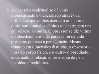  A obsessão espiritual se dá entre
desencarnado e o encarnado através da
influência que ambos exercem um sobre o
outro por conta dos débitos que carregam um
em relação ao outro. O obsessor se diz vítima
do obsediado em vida passada ou na vida
presente, por isso a perseguição. Mesmo
estando em dimensões distintas, o obsessor –
Fora do corpo físico, e o outro- o obsediado,
encarnado, a relação entre eles se dá pela
faculdade mediúnica.
 