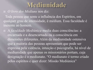 O livro dos Médiuns nos diz:
Toda pessoa que sente a influência dos Espíritos, em
qualquer grau de intensidade, é médium. Essa faculdade é
inerente ao homem.
 A faculdade Mediúnica media duas consciências: a
encarnada e a desencarnada ou a consciência em
dimensões diferentes. Além da mediunidade ostensiva
que a maioria das pessoas apresentam que pode ser
expressa pela vidência, intuição e psicografia, há nível de
mediunidade que apenas os missionários portam, cuja
designação é o mediunato. “O mediunato é termo criado
pelos espíritos e quer dizer: Missão Mediúnica”
 