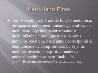  Temos assim duas áreas de função mediúnica,
designadas como mediunidade generalizada e
mediunato. A primeira corresponde à
mediunidade natural, que todos os seres
humanos possuem, e a segunda corresponde à
mediunidade de compromisso, ou seja, de
médiuns investidos espiritualmente de
poderes mediúnicos para finalidades
especificas na encarnação. (Mediunidade-1979)
 