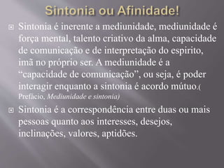  Sintonia é inerente a mediunidade, mediunidade é
força mental, talento criativo da alma, capacidade
de comunicação e de interpretação do espirito,
imã no próprio ser. A mediunidade é a
“capacidade de comunicação”, ou seja, é poder
interagir enquanto a sintonia é acordo mútuo.(
Prefácio, Mediunidade e sintonia)
 Sintonia é a correspondência entre duas ou mais
pessoas quanto aos interesses, desejos,
inclinações, valores, aptidões.
 