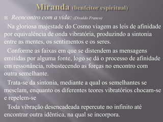  Reencontro com a vida: (Divaldo Franco)
Na gloriosa majestade do Cosmo viagem as leis de afinidade
por equivalência de onda vibratória, produzindo a sintonia
entre as mentes, os sentimentos e os seres.
Conforme as faixas em que se distendem as mensagens
emitidas por alguma fonte, logo se dá o processo de afinidade
em ressonância, robustecendo as forças no encontro com
outra semelhante.
Trata-se da sintonia, mediante a qual os semelhantes se
mesclam, enquanto os diferentes teores vibratórios chocam-se
e repelem-se
Toda vibração desencadeada repercute no infinito até
encontrar outra idêntica, na qual se incorpora.
 