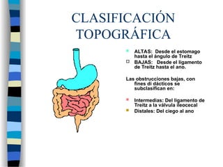 CLASIFICACIÓN
TOPOGRÁFICA
 ALTAS: Desde el estomago
hasta el ángulo de Treitz
 BAJAS: Desde el ligamento
de Treitz hasta el ano.
Las obstrucciones bajas, con
fines di dácticos se
subclasifican en:
 Intermedias: Del ligamento de
Treitz a la válvula ileocecal
 Distales: Del ciego al ano
 