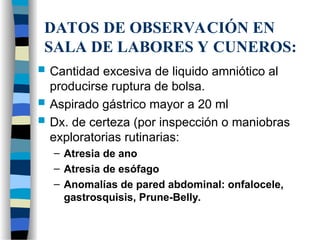 DATOS DE OBSERVACIÓN EN
SALA DE LABORES Y CUNEROS:
 Cantidad excesiva de liquido amniótico al
producirse ruptura de bolsa.
 Aspirado gástrico mayor a 20 ml
 Dx. de certeza (por inspección o maniobras
exploratorias rutinarias:
– Atresia de ano
– Atresia de esófago
– Anomalías de pared abdominal: onfalocele,
gastrosquisis, Prune-Belly.
 
