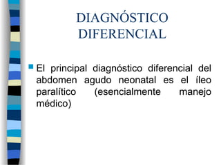 DIAGNÓSTICO
DIFERENCIAL
 El principal diagnóstico diferencial del
abdomen agudo neonatal es el íleo
paralítico (esencialmente manejo
médico)
 