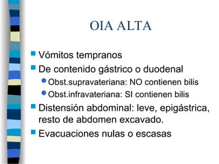 OIA ALTA
 Vómitos tempranos
 De contenido gástrico o duodenal
 Obst.supravateriana: NO contienen bilis
 Obst.infravateriana: SI contienen bilis
 Distensión abdominal: leve, epigástrica,
resto de abdomen excavado.
 Evacuaciones nulas o escasas
 